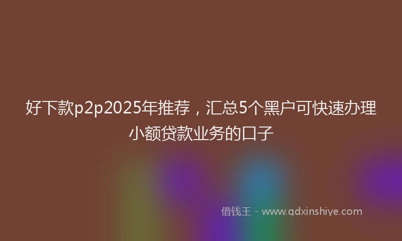 好下款p2p2025年推荐，汇总5个黑户可快速办理小额贷款业务的口子