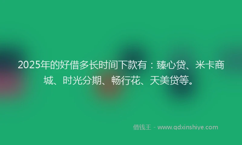 2025年的好借多长时间下款有：臻心贷、米卡商城、时光分期、畅行花、天美贷等。