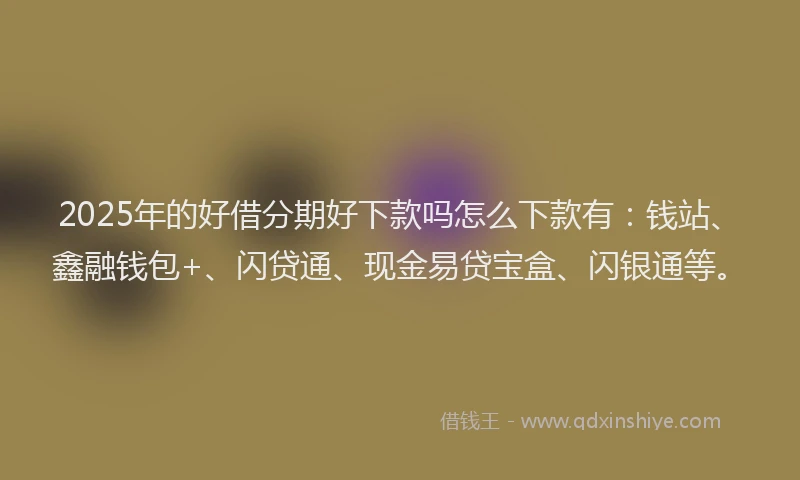 2025年的好借分期好下款吗怎么下款有：钱站、鑫融钱包+、闪贷通、现金易贷宝盒、闪银通等。