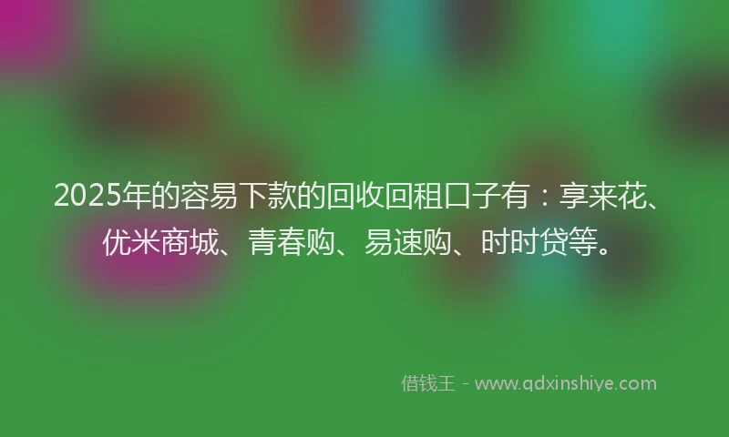 2025年的容易下款的回收回租口子有：享来花、优米商城、青春购、易速购、时时贷等。