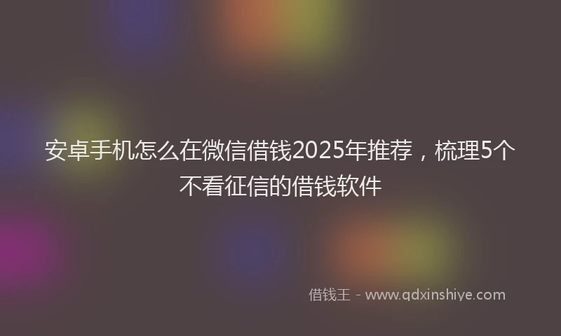 安卓手机怎么在微信借钱2025年推荐，梳理5个不看征信的借钱软件