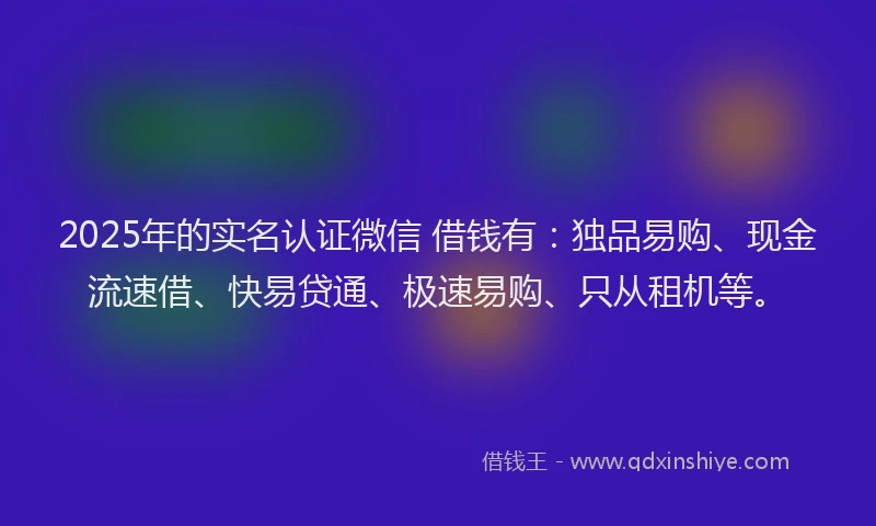 2025年的实名认证微信 借钱有：独品易购、现金流速借、快易贷通、极速易购、只从租机等。