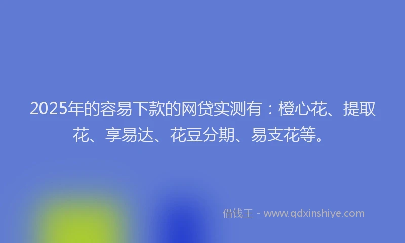 2025年的容易下款的网贷实测有：橙心花、提取花、享易达、花豆分期、易支花等。