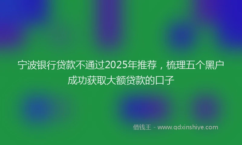 宁波银行贷款不通过2025年推荐，梳理五个黑户成功获取大额贷款的口子