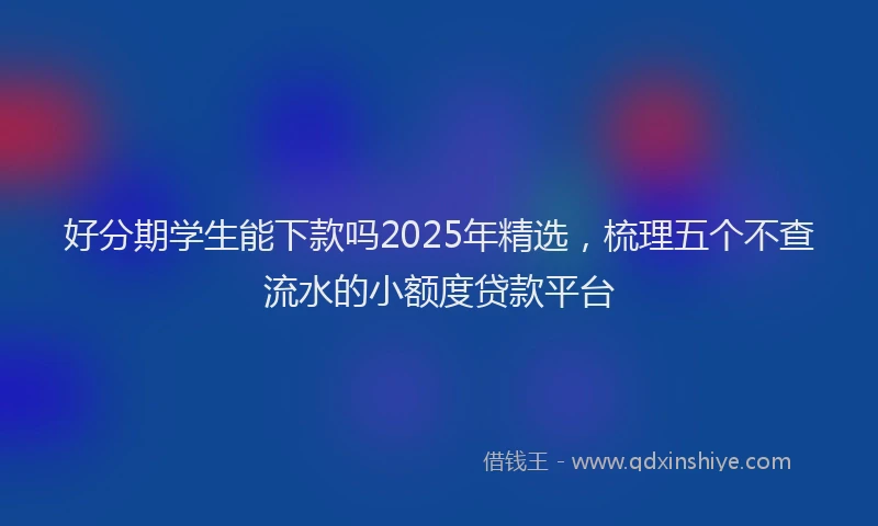 好分期学生能下款吗2025年精选，梳理五个不查流水的小额度贷款平台