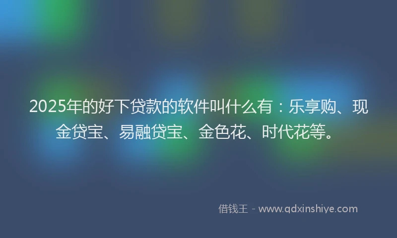 2025年的好下贷款的软件叫什么有：乐享购、现金贷宝、易融贷宝、金色花、时代花等。