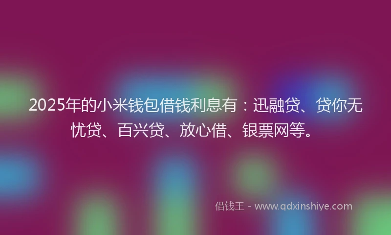 2025年的小米钱包借钱利息有：迅融贷、贷你无忧贷、百兴贷、放心借、银票网等。