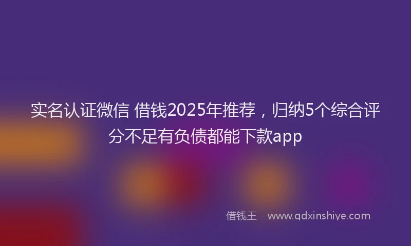 实名认证微信 借钱2025年推荐，归纳5个综合评分不足有负债都能下款app