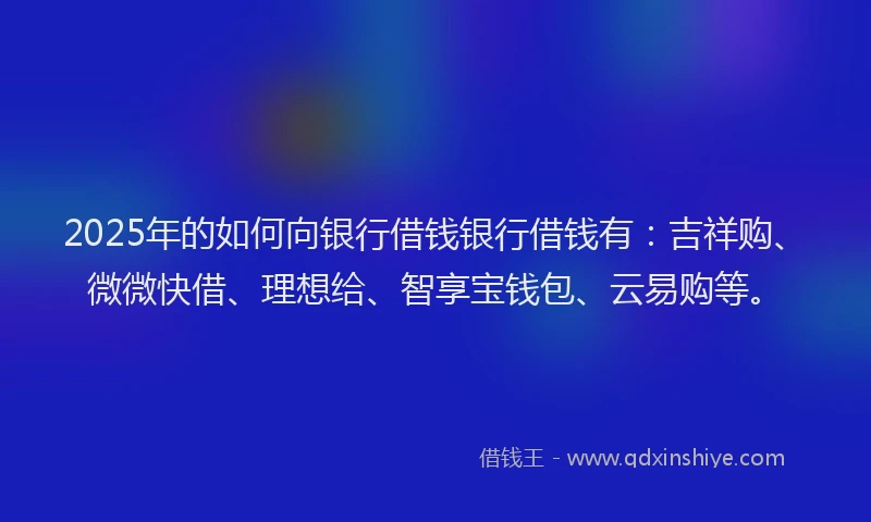 2025年的如何向银行借钱银行借钱有：吉祥购、微微快借、理想给、智享宝钱包、云易购等。