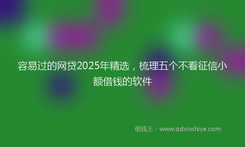 容易过的网贷2025年精选，梳理五个不看征信小额借钱的软件