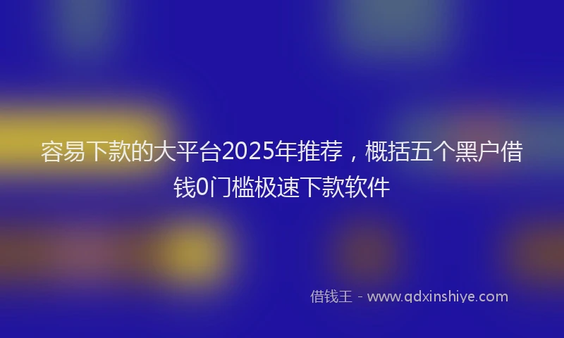 容易下款的大平台2025年推荐，概括五个黑户借钱0门槛极速下款软件