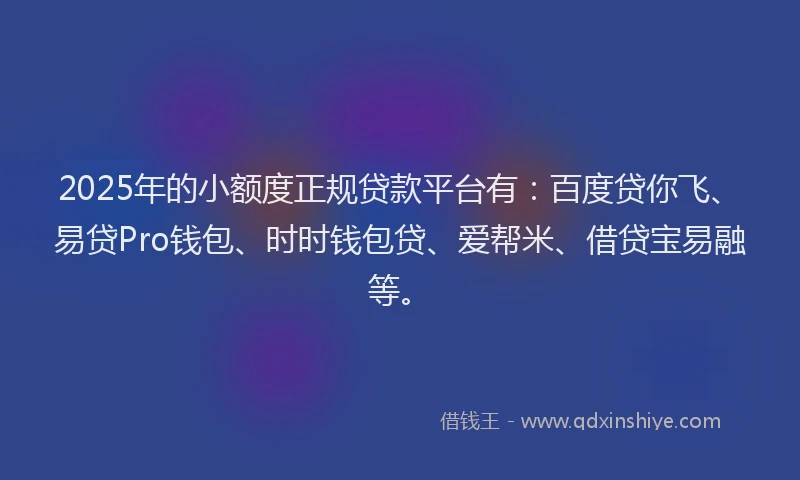 2025年的小额度正规贷款平台有：百度贷你飞、易贷Pro钱包、时时钱包贷、爱帮米、借贷宝易融等。