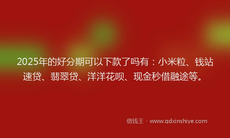 2025年的好分期可以下款了吗有：小米粒、钱站速贷、翡翠贷、洋洋花呗、现金秒借融途等。