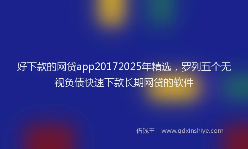 好下款的网贷app20172025年精选，罗列五个无视负债快速下款长期网贷的软件