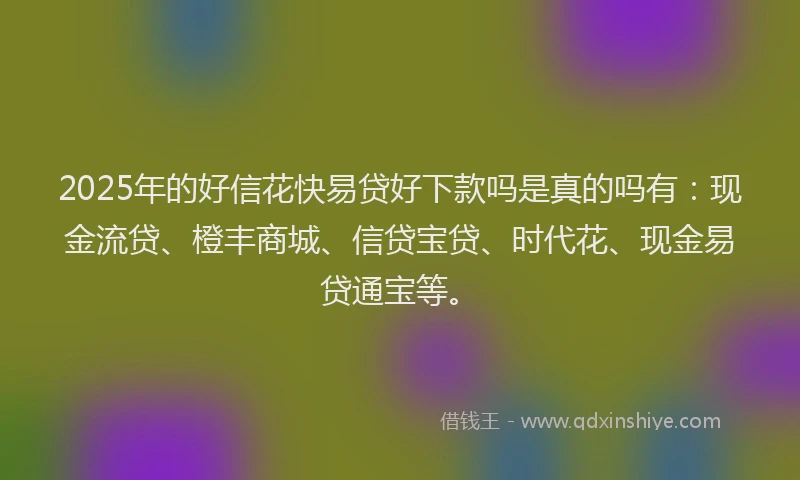 2025年的好信花快易贷好下款吗是真的吗有：现金流贷、橙丰商城、信贷宝贷、时代花、现金易贷通宝等。