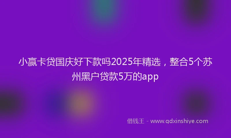 小赢卡贷国庆好下款吗2025年精选，整合5个苏州黑户贷款5万的app