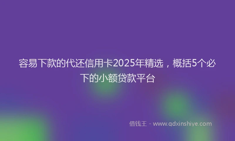 容易下款的代还信用卡2025年精选，概括5个必下的小额贷款平台