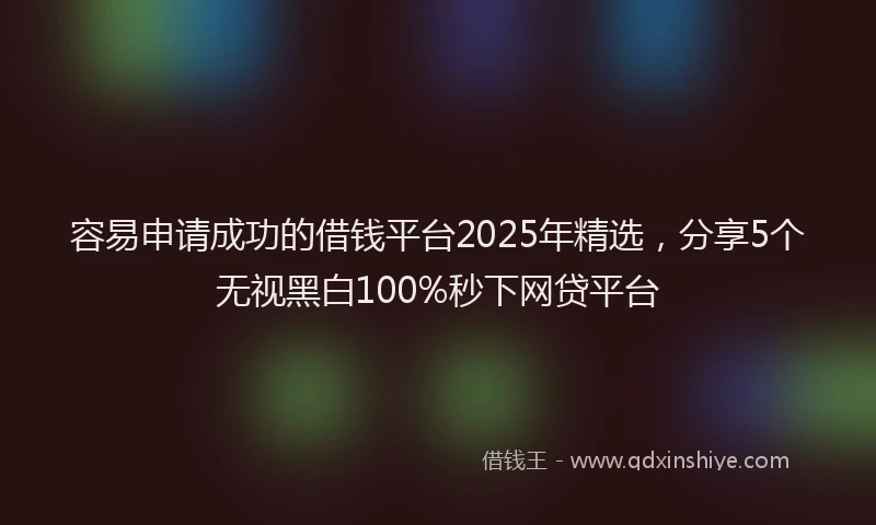 容易申请成功的借钱平台2025年精选，分享5个无视黑白100%秒下网贷平台
