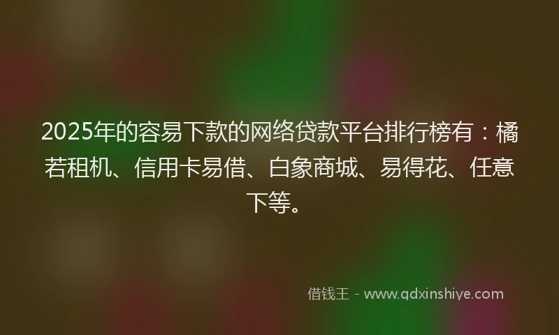 2025年的容易下款的网络贷款平台排行榜有：橘若租机、信用卡易借、白象商城、易得花、任意下等。