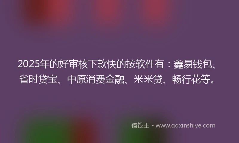 2025年的好审核下款快的按软件有：鑫易钱包、省时贷宝、中原消费金融、米米贷、畅行花等。