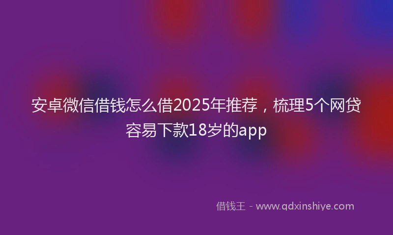 安卓微信借钱怎么借2025年推荐，梳理5个网贷容易下款18岁的app