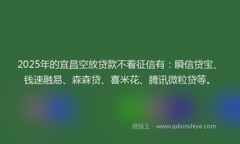 2025年的宜昌空放贷款不看征信有：瞬信贷宝、钱速融易、森森贷、喜米花、腾讯微粒贷等。