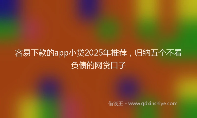 容易下款的app小贷2025年推荐，归纳五个不看负债的网贷口子