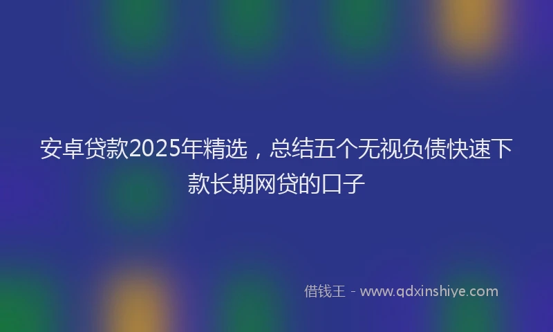 安卓贷款2025年精选，总结五个无视负债快速下款长期网贷的口子