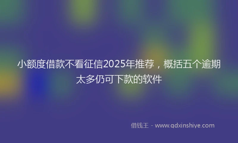 小额度借款不看征信2025年推荐，概括五个逾期太多仍可下款的软件