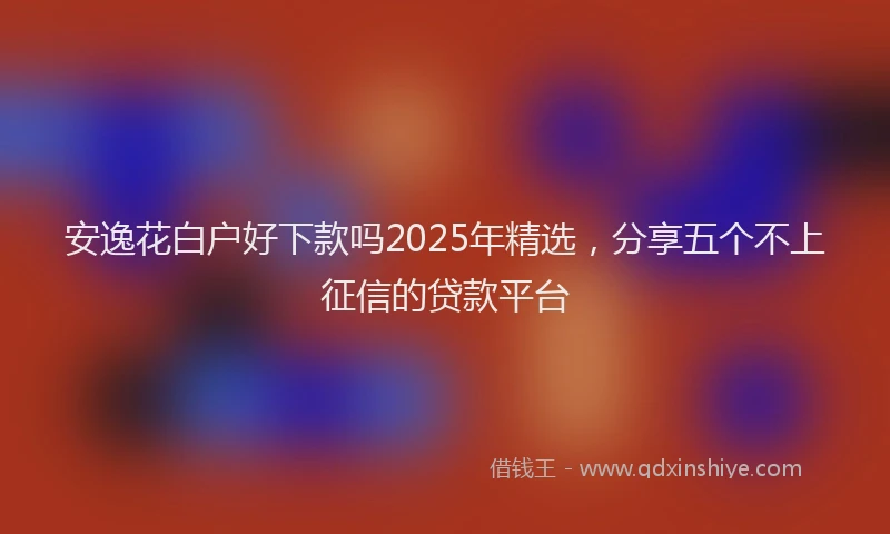 安逸花白户好下款吗2025年精选，分享五个不上征信的贷款平台