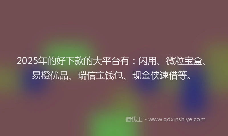 2025年的好下款的大平台有：闪用、微粒宝盒、易橙优品、瑞信宝钱包、现金侠速借等。