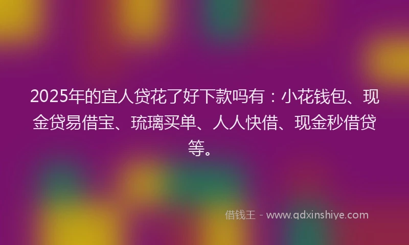 2025年的宜人贷花了好下款吗有：小花钱包、现金贷易借宝、琉璃买单、人人快借、现金秒借贷等。