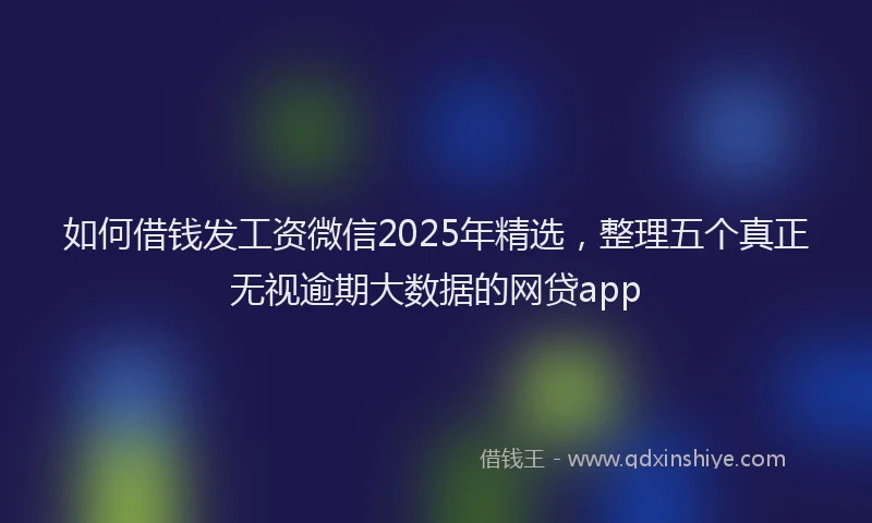 如何借钱发工资微信2025年精选，整理五个真正无视逾期大数据的网贷app