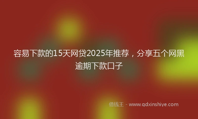 容易下款的15天网贷2025年推荐，分享五个网黑逾期下款口子