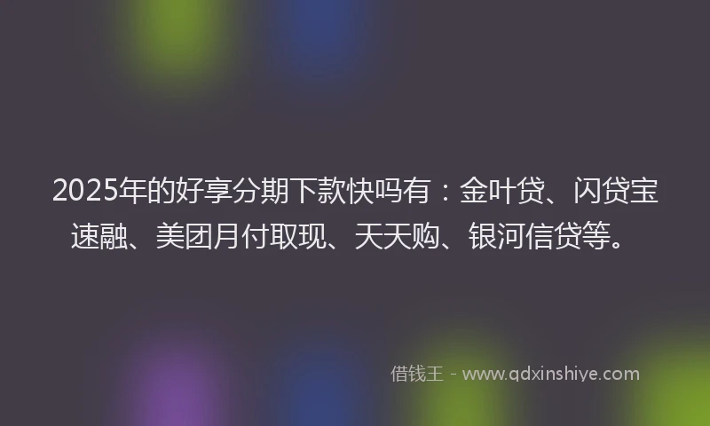 2025年的好享分期下款快吗有：金叶贷、闪贷宝速融、美团月付取现、天天购、银河信贷等。