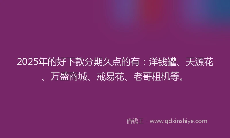 2025年的好下款分期久点的有：洋钱罐、天源花、万盛商城、戒易花、老哥租机等。