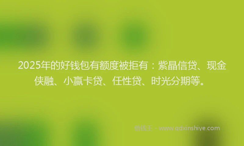 2025年的好钱包有额度被拒有：紫晶信贷、现金侠融、小赢卡贷、任性贷、时光分期等。