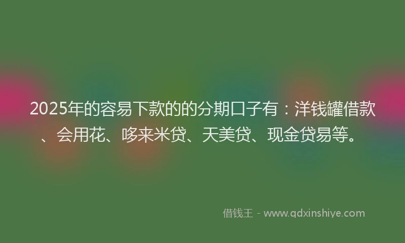 2025年的容易下款的的分期口子有：洋钱罐借款、会用花、哆来米贷、天美贷、现金贷易等。