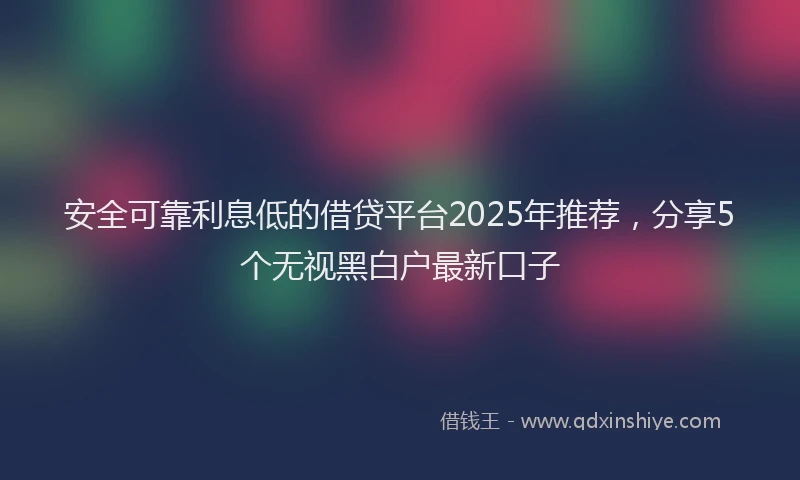 安全可靠利息低的借贷平台2025年推荐，分享5个无视黑白户最新口子