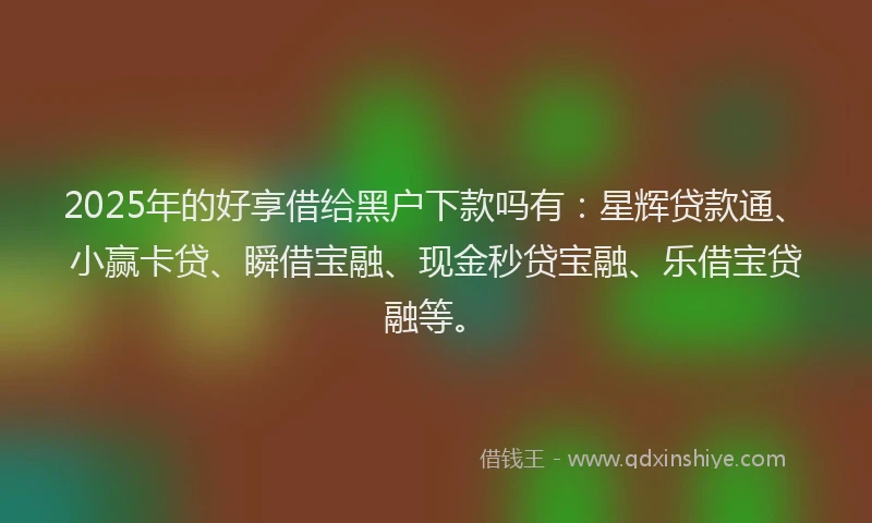 2025年的好享借给黑户下款吗有：星辉贷款通、小赢卡贷、瞬借宝融、现金秒贷宝融、乐借宝贷融等。