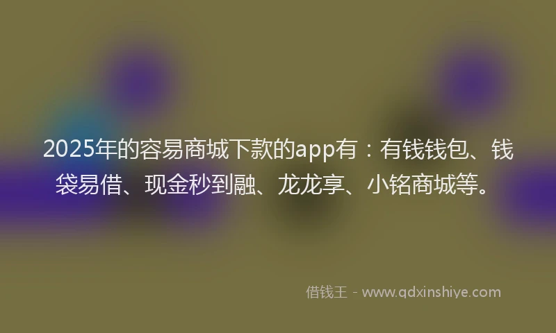 2025年的容易商城下款的app有：有钱钱包、钱袋易借、现金秒到融、龙龙享、小铭商城等。