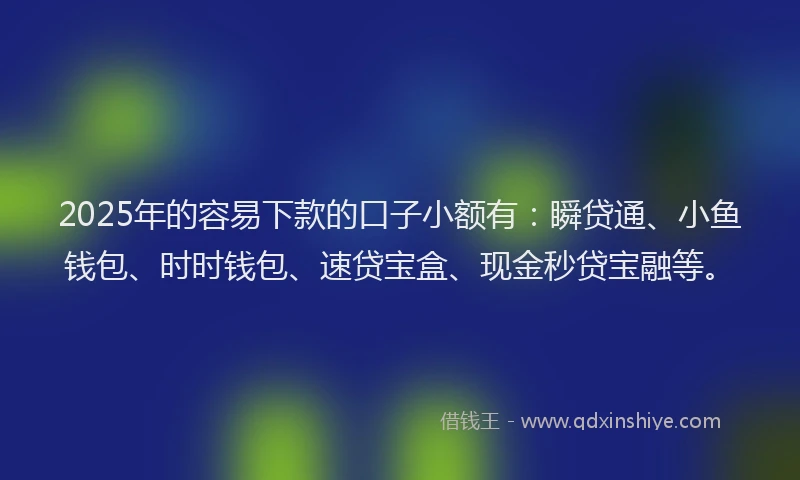 2025年的容易下款的口子小额有：瞬贷通、小鱼钱包、时时钱包、速贷宝盒、现金秒贷宝融等。