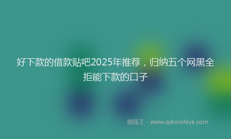 好下款的借款贴吧2025年推荐，归纳五个网黑全拒能下款的口子