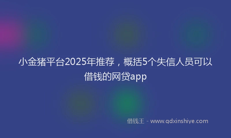小金猪平台2025年推荐，概括5个失信人员可以借钱的网贷app