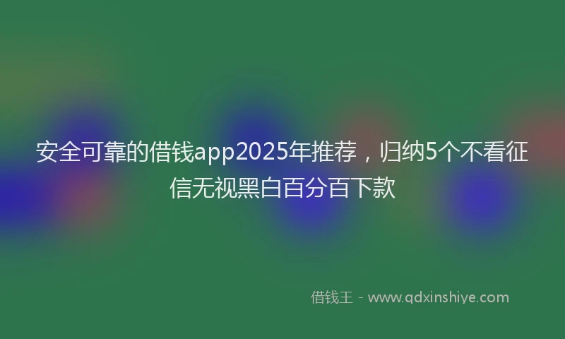 安全可靠的借钱app2025年推荐，归纳5个不看征信无视黑白百分百下款
