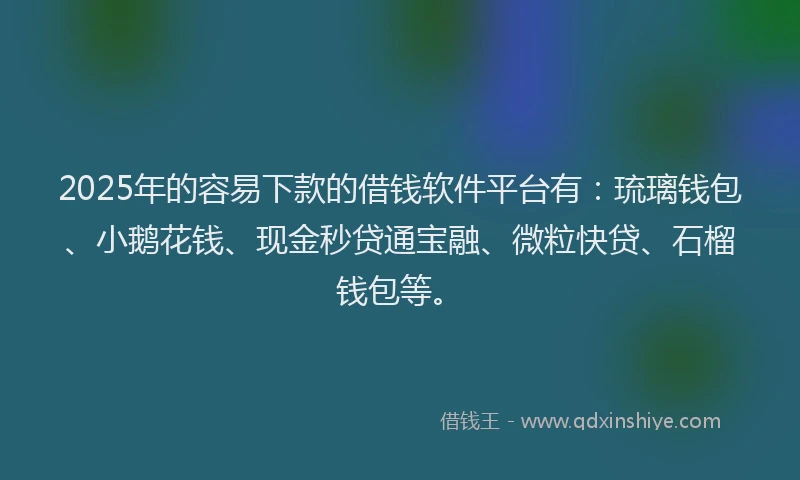 2025年的容易下款的借钱软件平台有：琉璃钱包、小鹅花钱、现金秒贷通宝融、微粒快贷、石榴钱包等。