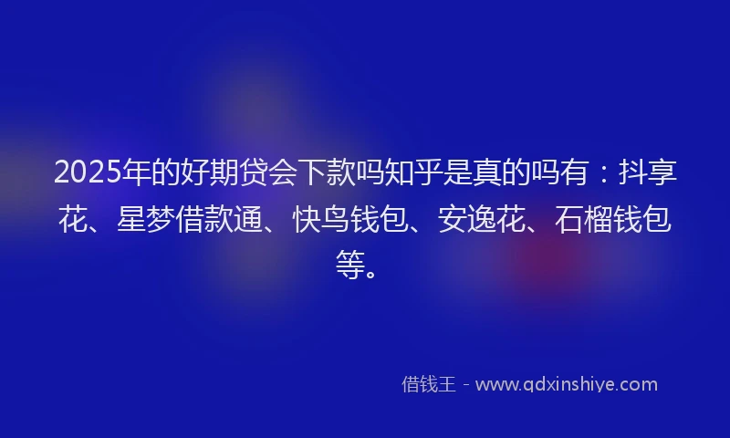 2025年的好期贷会下款吗知乎是真的吗有：抖享花、星梦借款通、快鸟钱包、安逸花、石榴钱包等。