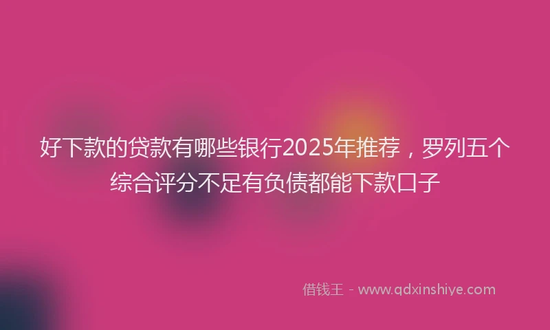 好下款的贷款有哪些银行2025年推荐，罗列五个综合评分不足有负债都能下款口子