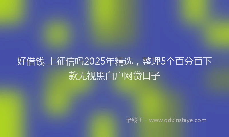 好借钱 上征信吗2025年精选，整理5个百分百下款无视黑白户网贷口子