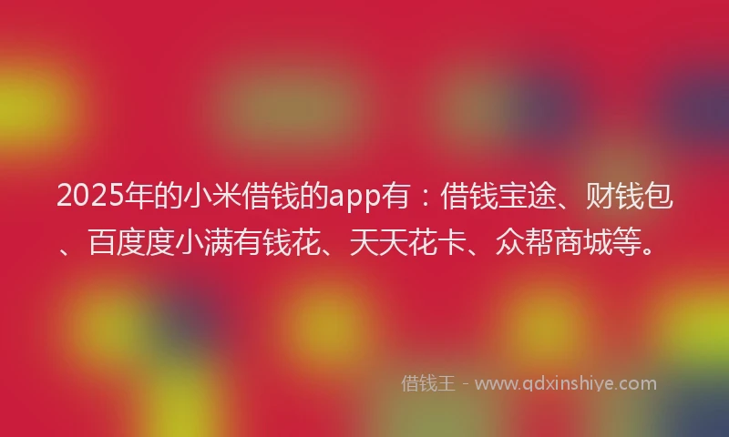 2025年的小米借钱的app有：借钱宝途、财钱包、百度度小满有钱花、天天花卡、众帮商城等。